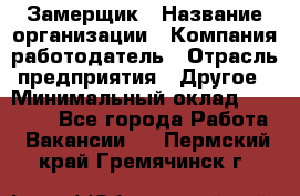 Замерщик › Название организации ­ Компания-работодатель › Отрасль предприятия ­ Другое › Минимальный оклад ­ 20 000 - Все города Работа » Вакансии   . Пермский край,Гремячинск г.